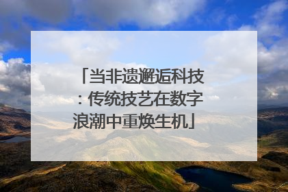 当非遗邂逅科技：传统技艺在数字浪潮中重焕生机
