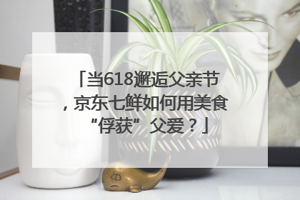 当618邂逅父亲节，京东七鲜如何用美食“俘获”父爱？