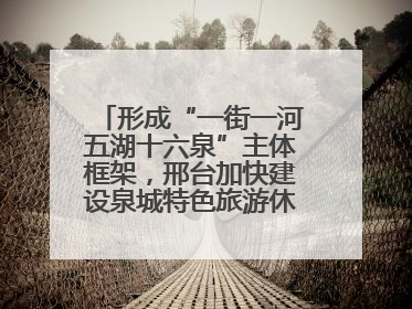 形成“一街一河五湖十六泉”主体框架，邢台加快建设泉城特色旅游休闲城市