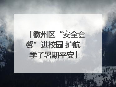 徽州区“安全套餐”进校园 护航学子暑期平安
