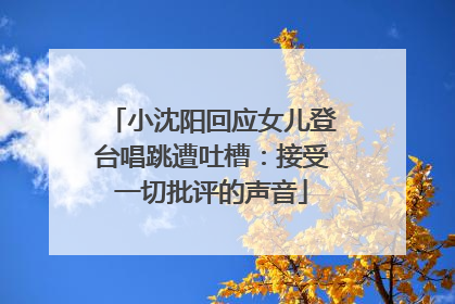 小沈阳回应女儿登台唱跳遭吐槽：接受一切批评的声音