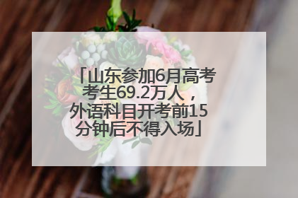 山东参加6月高考考生69.2万人，外语科目开考前15分钟后不得入场