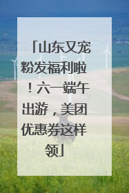 山东又宠粉发福利啦！六一端午出游，美团优惠券这样领