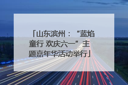 山东滨州：“蓝焰童行 欢庆六一”主题嘉年华活动举行