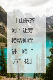 山东齐河：让劳模精神宣讲一路“声”花