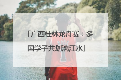广西桂林龙舟赛：多国学子共划漓江水