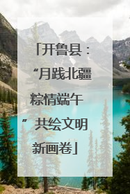 开鲁县：“月践北疆 粽情端午”共绘文明新画卷
