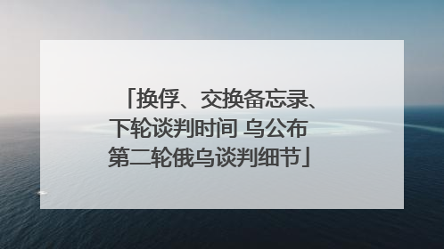 换俘、交换备忘录、下轮谈判时间 乌公布第二轮俄乌谈判细节