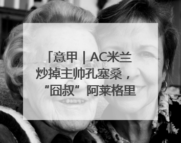 意甲｜AC米兰炒掉主帅孔塞桑，“囧叔”阿莱格里重返圣西罗