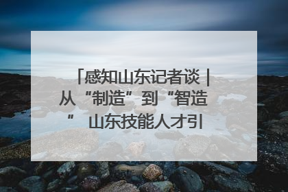 感知山东记者谈｜从“制造”到“智造” 山东技能人才引领产业升级