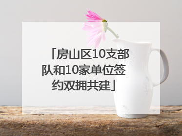 房山区10支部队和10家单位签约双拥共建