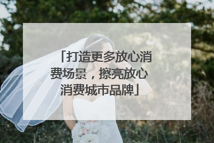 打造更多放心消费场景，擦亮放心消费城市品牌