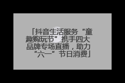 抖音生活服务“童趣购玩节”携手四大品牌专场直播，助力“六一”节日消费