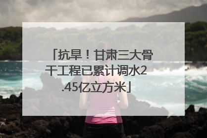 抗旱！甘肃三大骨干工程已累计调水2.45亿立方米