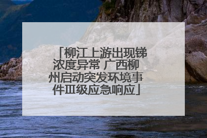 柳江上游出现锑浓度异常 广西柳州启动突发环境事件Ⅲ级应急响应