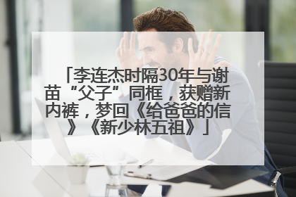 李连杰时隔30年与谢苗“父子”同框，获赠新内裤，梦回《给爸爸的信》《新少林五祖》