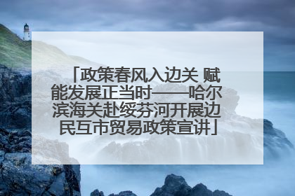 政策春风入边关 赋能发展正当时——哈尔滨海关赴绥芬河开展边民互市贸易政策宣讲