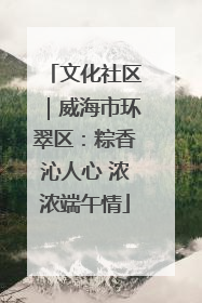 文化社区｜威海市环翠区：粽香沁人心 浓浓端午情