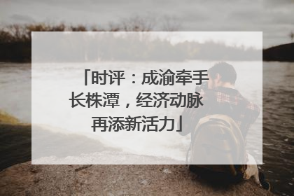 时评：成渝牵手长株潭，经济动脉再添新活力