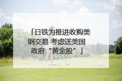 日铁为推进收购美钢交易 考虑送美国政府“黄金股”