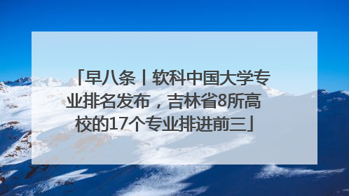 早八条丨软科中国大学专业排名发布，吉林省8所高校的17个专业排进前三