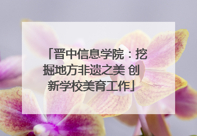 晋中信息学院：挖掘地方非遗之美 创新学校美育工作