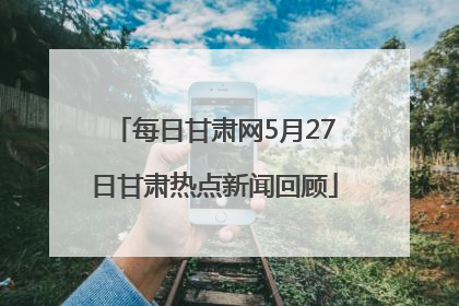 每日甘肃网5月27日甘肃热点新闻回顾