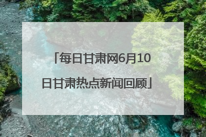每日甘肃网6月10日甘肃热点新闻回顾