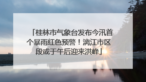 桂林市气象台发布今汛首个暴雨红色预警！漓江市区段或于午后迎来洪峰