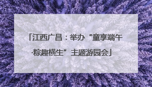 江西广昌：举办“童享端午·粽趣横生”主题游园会