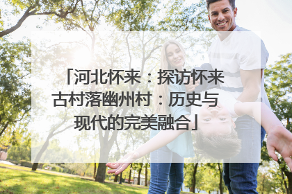 河北怀来：探访怀来古村落幽州村：历史与现代的完美融合