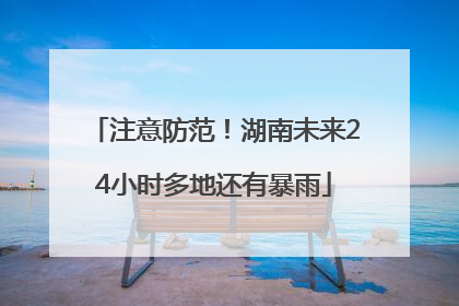 注意防范！湖南未来24小时多地还有暴雨