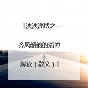 泱泱淄博之—齐风韶韵的淄博解读（散文）