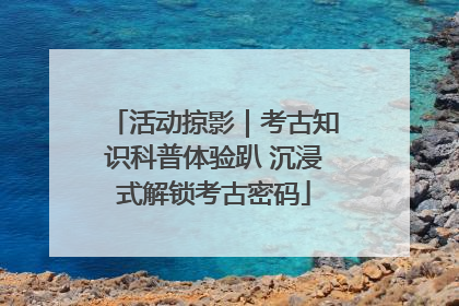 活动掠影｜考古知识科普体验趴 沉浸式解锁考古密码