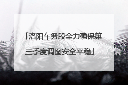 洛阳车务段全力确保第三季度调图安全平稳