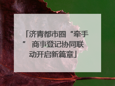 济青都市圈“牵手” 商事登记协同联动开启新篇章