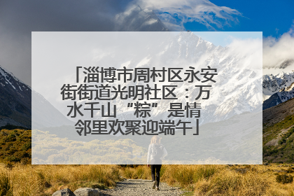 淄博市周村区永安街街道光明社区：万水千山“粽”是情 邻里欢聚迎端午