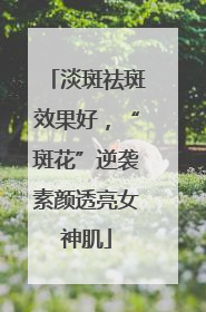 淡斑祛斑效果好，“斑花”逆袭素颜透亮女神肌