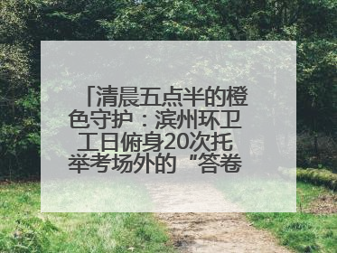清晨五点半的橙色守护：滨州环卫工日俯身20次托举考场外的“答卷尊严”