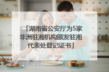 湖南省公安厅为5家非洲驻湘机构颁发驻湘代表处登记证书