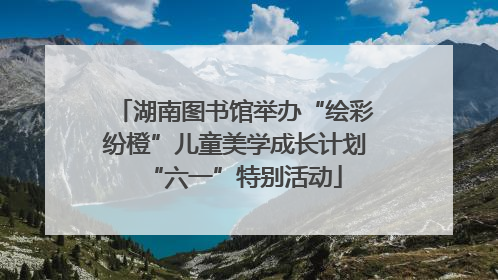 湖南图书馆举办“绘彩纷橙”儿童美学成长计划“六一”特别活动