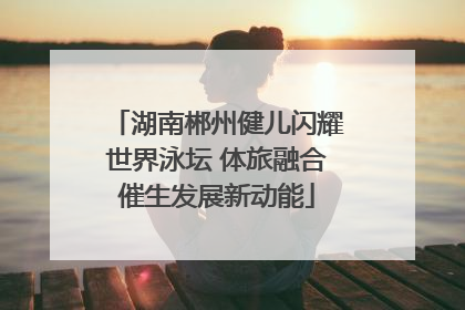 湖南郴州健儿闪耀世界泳坛 体旅融合催生发展新动能