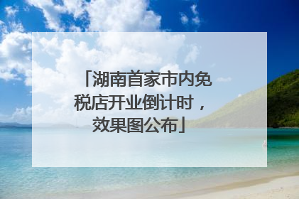 湖南首家市内免税店开业倒计时，效果图公布