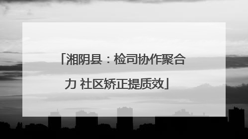 湘阴县：检司协作聚合力 社区矫正提质效