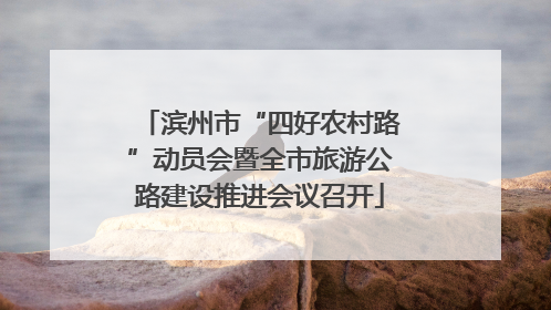 滨州市“四好农村路”动员会暨全市旅游公路建设推进会议召开