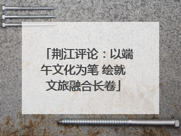 荆江评论：以端午文化为笔 绘就文旅融合长卷