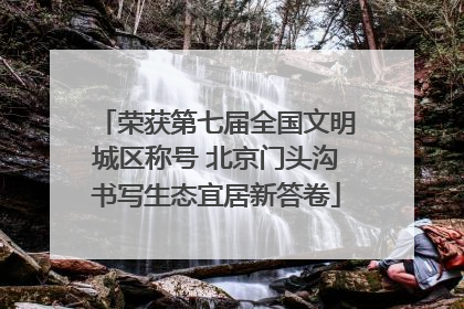 荣获第七届全国文明城区称号 北京门头沟书写生态宜居新答卷