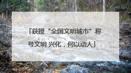 获授“全国文明城市”称号文明 兴化，何以动人