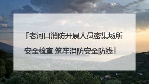老河口消防开展人员密集场所安全检查 筑牢消防安全防线