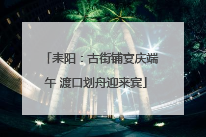 耒阳：古街铺宴庆端午 渡口划舟迎来宾